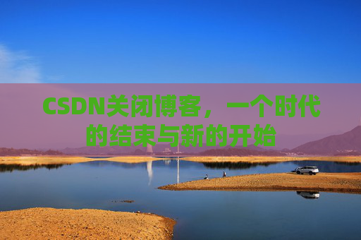 CSDN关闭博客，一个时代的结束与新的开始